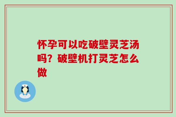 怀孕可以吃破壁灵芝汤吗？破壁机打灵芝怎么做