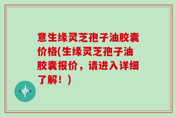 意生缘灵芝孢子油胶囊价格(生缘灵芝孢子油胶囊报价，请进入详细了解！)