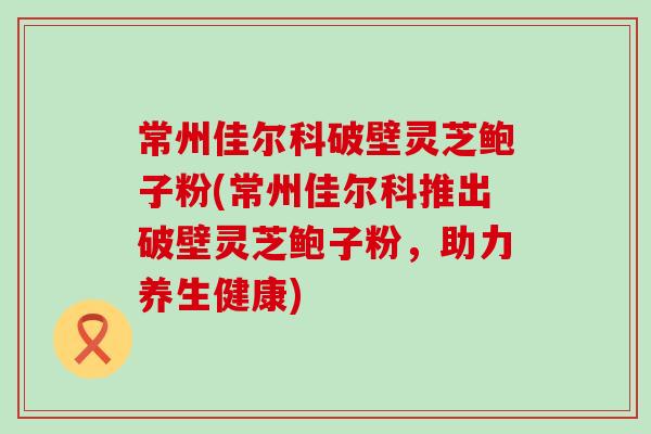 常州佳尔科破壁灵芝鲍子粉(常州佳尔科推出破壁灵芝鲍子粉，助力养生健康)