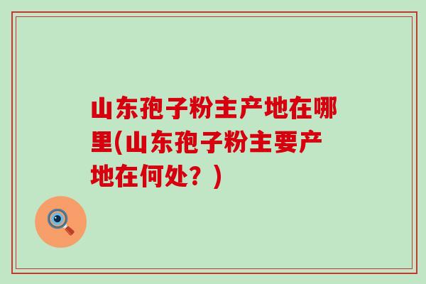 山东孢子粉主产地在哪里(山东孢子粉主要产地在何处？)