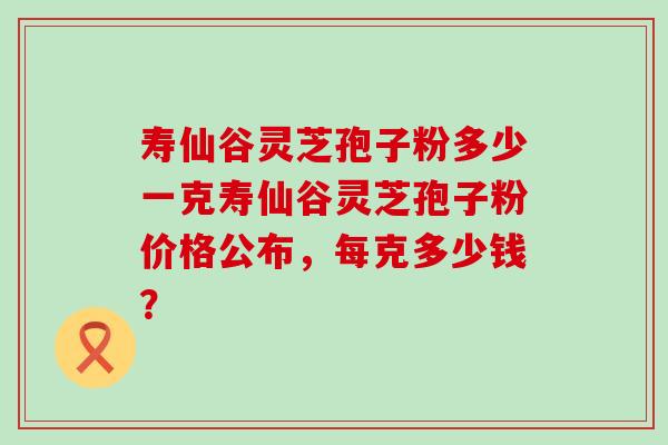 寿仙谷灵芝孢子粉多少一克寿仙谷灵芝孢子粉价格公布，每克多少钱？