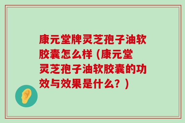 康元堂牌灵芝孢子油软胶囊怎么样 (康元堂灵芝孢子油软胶囊的功效与效果是什么？)