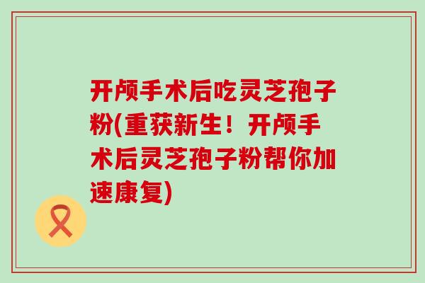 开颅手术后吃灵芝孢子粉(重获新生！开颅手术后灵芝孢子粉帮你加速康复)