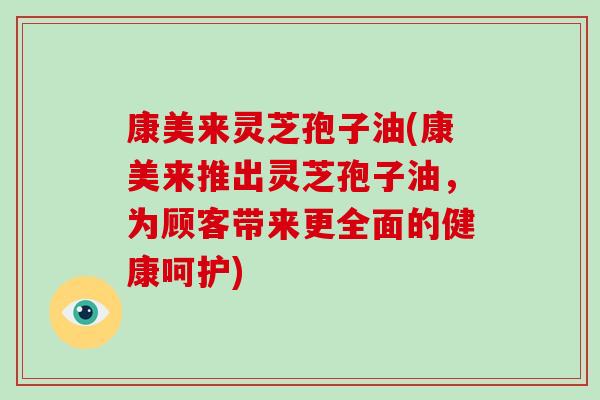 康美来灵芝孢子油(康美来推出灵芝孢子油，为顾客带来更全面的健康呵护)