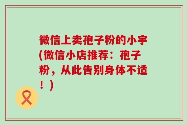 微信上卖孢子粉的小宇(微信小店推荐：孢子粉，从此告别身体不适！)