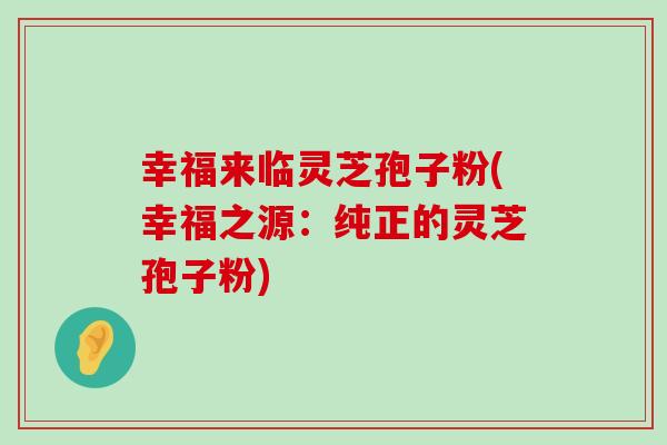 幸福来临灵芝孢子粉(幸福之源：纯正的灵芝孢子粉)