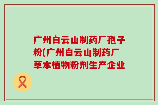 广州白云山制药厂孢子粉(广州白云山制药厂草本植物粉剂生产企业