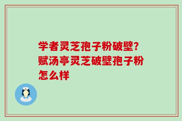 学者灵芝孢子粉破壁？赋汤亭灵芝破壁孢子粉怎么样