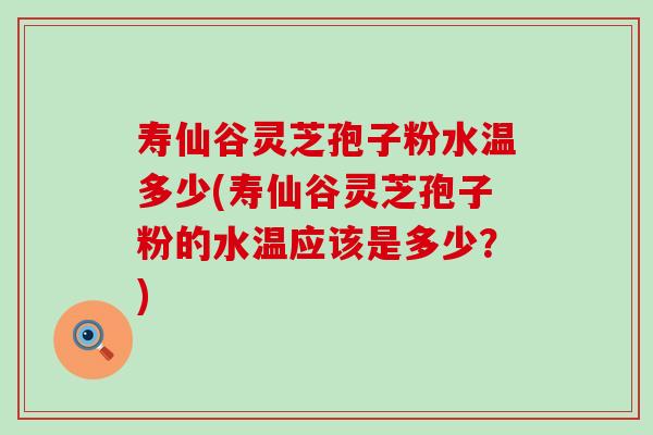 寿仙谷灵芝孢子粉水温多少(寿仙谷灵芝孢子粉的水温应该是多少？)