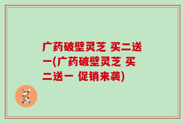 广药破壁灵芝 买二送一(广药破壁灵芝 买二送一 促销来袭)