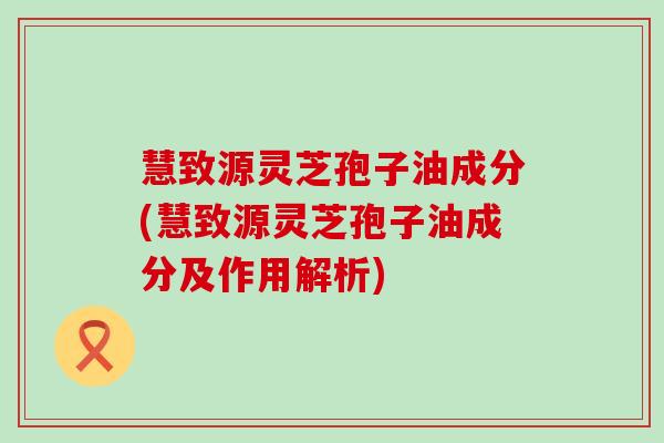 慧致源灵芝孢子油成分(慧致源灵芝孢子油成分及作用解析)