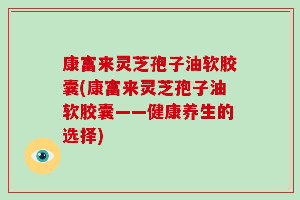 康富来灵芝孢子油软胶囊(康富来灵芝孢子油软胶囊——健康养生的选择)