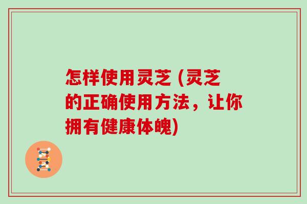 怎样使用灵芝 (灵芝的正确使用方法，让你拥有健康体魄)