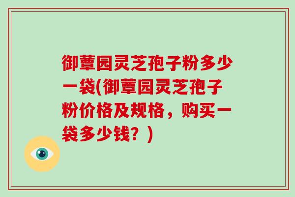 御蕈园灵芝孢子粉多少一袋(御蕈园灵芝孢子粉价格及规格，购买一袋多少钱？)