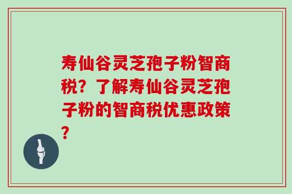 寿仙谷灵芝孢子粉智商税？了解寿仙谷灵芝孢子粉的智商税优惠政策？