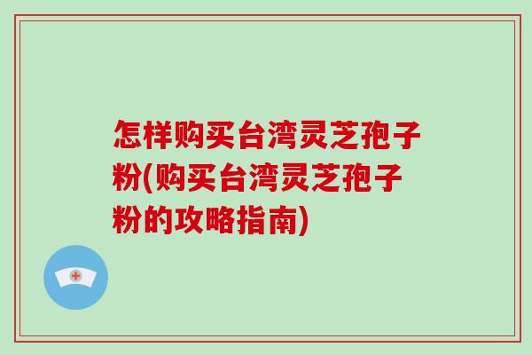 怎样购买台湾灵芝孢子粉(购买台湾灵芝孢子粉的攻略指南)