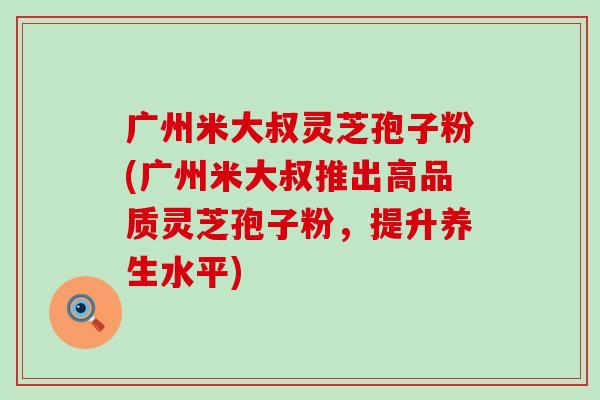 广州米大叔灵芝孢子粉(广州米大叔推出高品质灵芝孢子粉，提升养生水平)