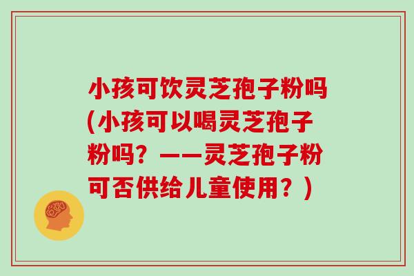 小孩可饮灵芝孢子粉吗(小孩可以喝灵芝孢子粉吗？——灵芝孢子粉可否供给儿童使用？)