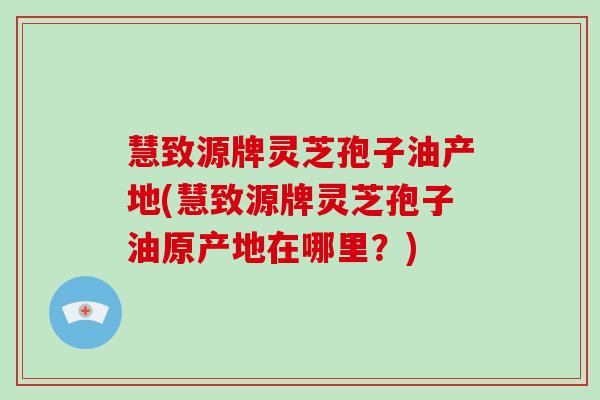 慧致源牌灵芝孢子油产地(慧致源牌灵芝孢子油原产地在哪里？)