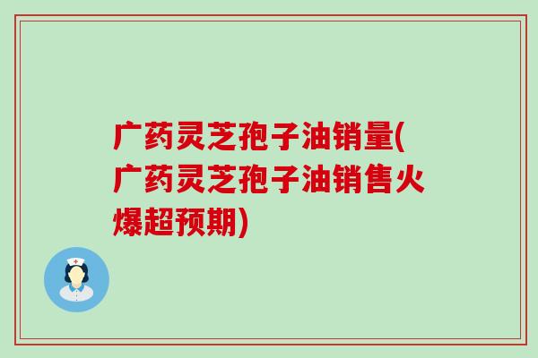 广药灵芝孢子油销量(广药灵芝孢子油销售火爆超预期)