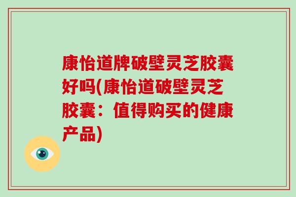 康怡道牌破壁灵芝胶囊好吗(康怡道破壁灵芝胶囊：值得购买的健康产品)