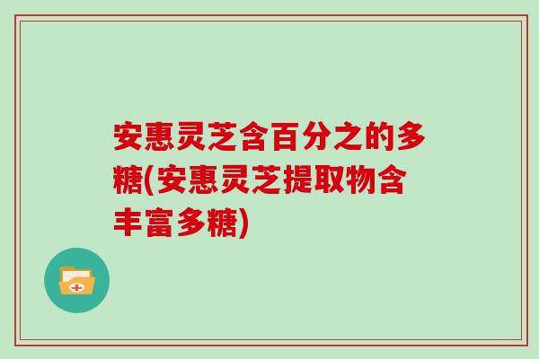 安惠灵芝含百分之的多糖(安惠灵芝提取物含丰富多糖)