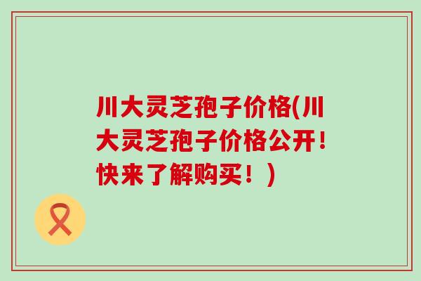 川大灵芝孢子价格(川大灵芝孢子价格公开！快来了解购买！)