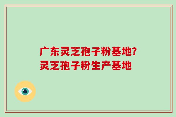 广东灵芝孢子粉基地？灵芝孢子粉生产基地