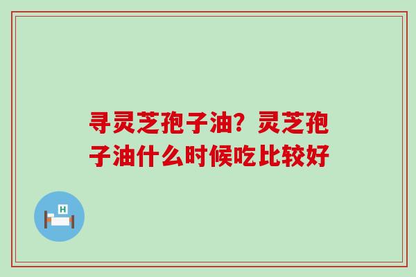 寻灵芝孢子油？灵芝孢子油什么时候吃比较好