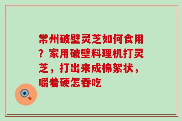 常州破壁灵芝如何食用？家用破壁料理机打灵芝，打出来成棉絮状，嚼着硬怎吞吃