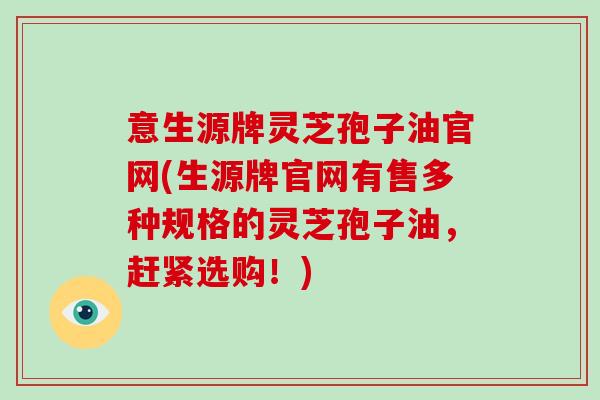 意生源牌灵芝孢子油官网(生源牌官网有售多种规格的灵芝孢子油，赶紧选购！)