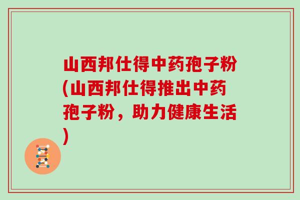 山西邦仕得孢子粉(山西邦仕得推出孢子粉，助力健康生活)