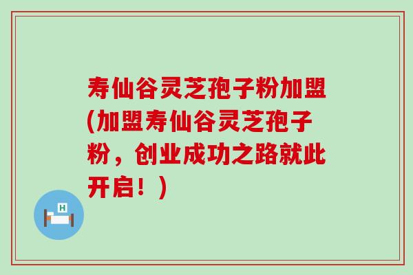 寿仙谷灵芝孢子粉加盟(加盟寿仙谷灵芝孢子粉，创业成功之路就此开启！)