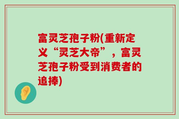 富灵芝孢子粉(重新定义“灵芝大帝”，富灵芝孢子粉受到消费者的追捧)