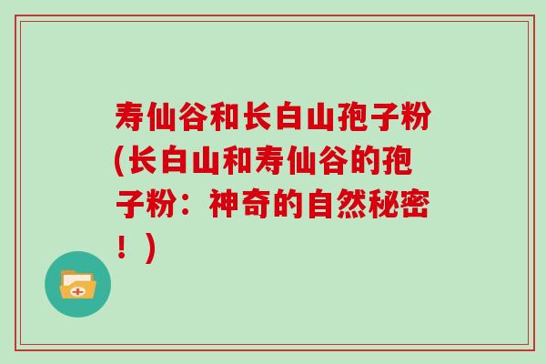 寿仙谷和长白山孢子粉(长白山和寿仙谷的孢子粉：神奇的自然秘密！)