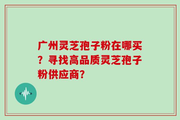 广州灵芝孢子粉在哪买？寻找高品质灵芝孢子粉供应商？