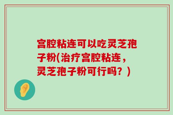 宫腔粘连可以吃灵芝孢子粉(宫腔粘连，灵芝孢子粉可行吗？)