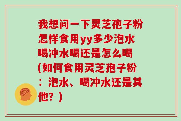 我想问一下灵芝孢子粉怎样食用yy多少泡水喝冲水喝还是怎么喝 (如何食用灵芝孢子粉：泡水、喝冲水还是其他？)