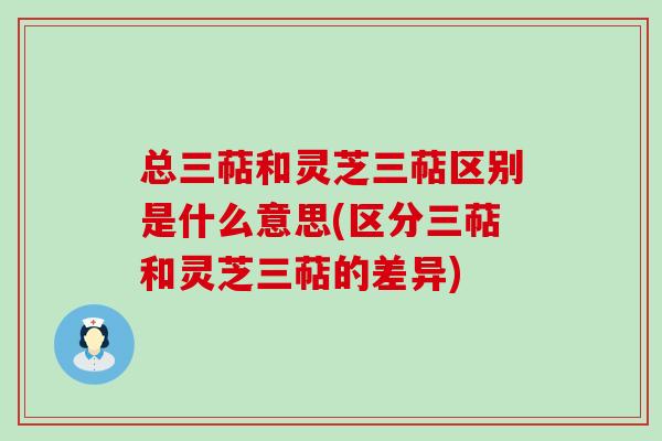 总三萜和灵芝三萜区别是什么意思(区分三萜和灵芝三萜的差异)