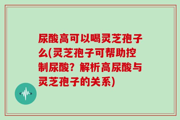 尿酸高可以喝灵芝孢子么(灵芝孢子可帮助控制尿酸？解析高尿酸与灵芝孢子的关系)