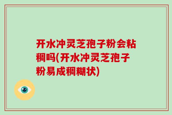 开水冲灵芝孢子粉会粘稠吗(开水冲灵芝孢子粉易成稠糊状)