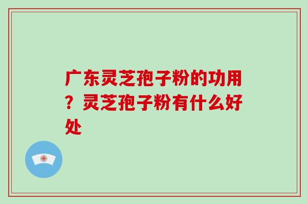 广东灵芝孢子粉的功用？灵芝孢子粉有什么好处