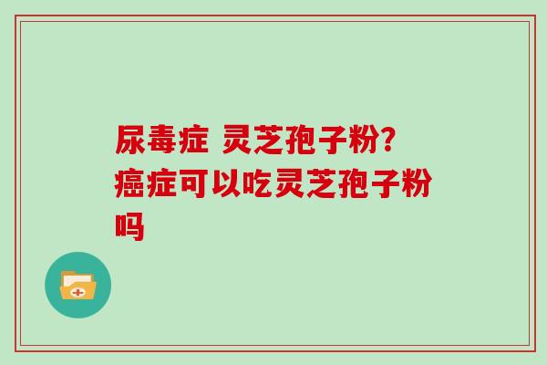 尿毒症 灵芝孢子粉？症可以吃灵芝孢子粉吗