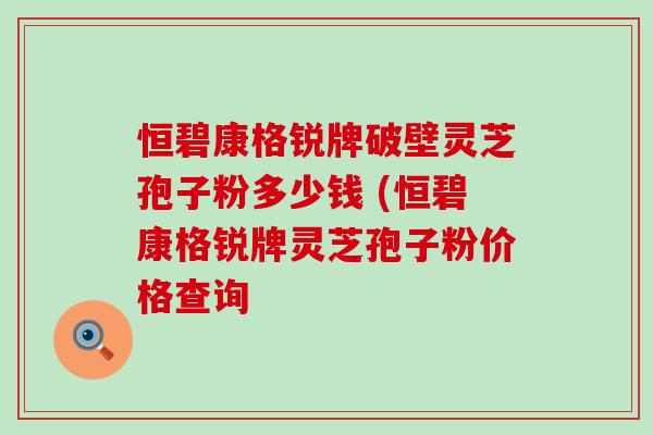 恒碧康格锐牌破壁灵芝孢子粉多少钱 (恒碧康格锐牌灵芝孢子粉价格查询