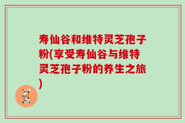 寿仙谷和维特灵芝孢子粉(享受寿仙谷与维特灵芝孢子粉的养生之旅)