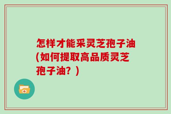 怎样才能采灵芝孢子油(如何提取高品质灵芝孢子油？)