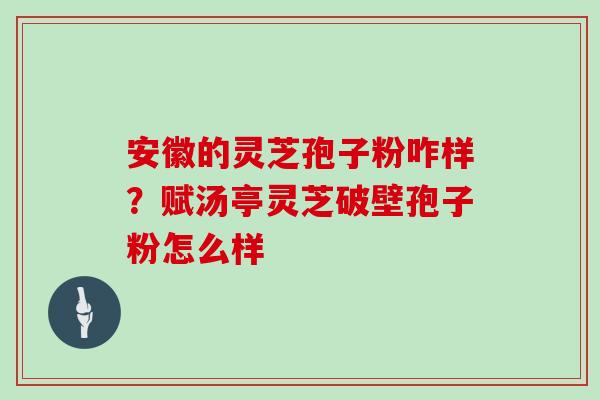 安徽的灵芝孢子粉咋样？赋汤亭灵芝破壁孢子粉怎么样