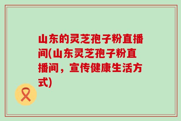 山东的灵芝孢子粉直播间(山东灵芝孢子粉直播间，宣传健康生活方式)