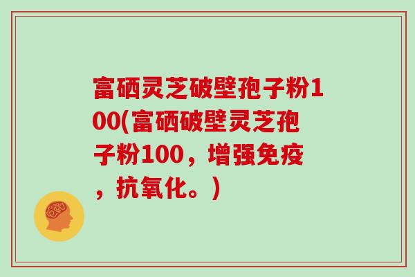 富硒灵芝破壁孢子粉100(富硒破壁灵芝孢子粉100，增强免疫，。)