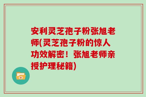 安利灵芝孢子粉张旭老师(灵芝孢子粉的惊人功效解密！张旭老师亲授护理秘籍)